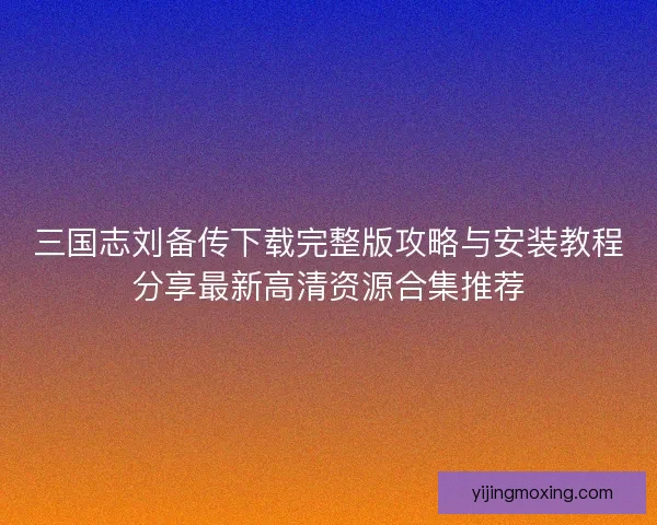 三国志刘备传下载完整版攻略与安装教程分享最新高清资源合集推荐