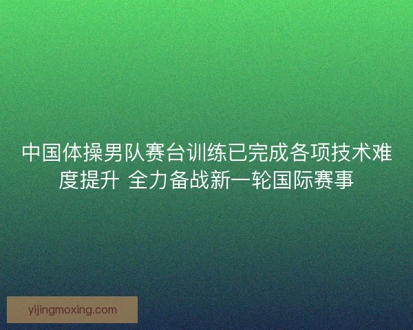 中国体操男队赛台训练已完成各项技术难度提升 全力备战新一轮国际赛事
