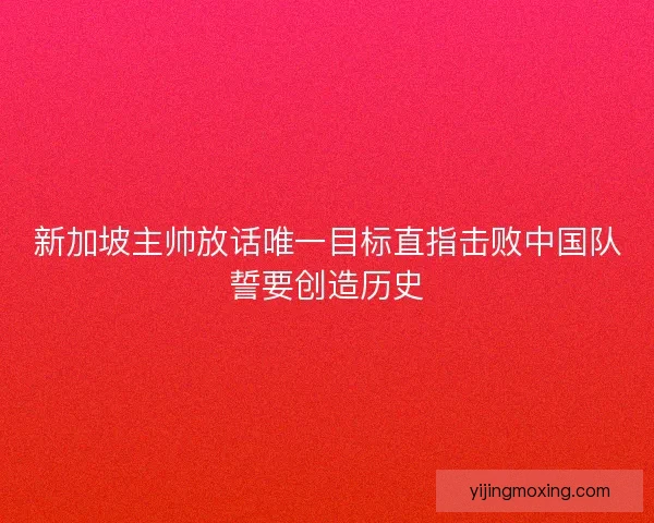 新加坡主帅放话唯一目标直指击败中国队誓要创造历史