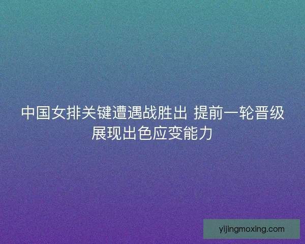 中国女排关键遭遇战胜出 提前一轮晋级展现出色应变能力