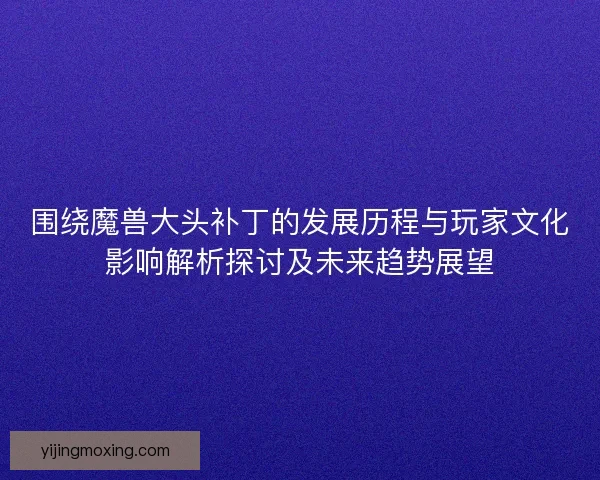 围绕魔兽大头补丁的发展历程与玩家文化影响解析探讨及未来趋势展望