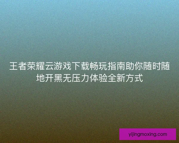 王者荣耀云游戏下载畅玩指南助你随时随地开黑无压力体验全新方式